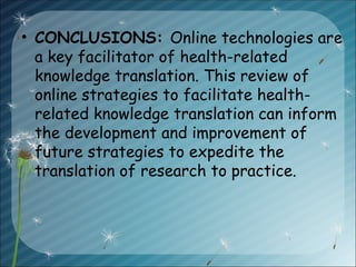 • CONCLUSIONS: Online technologies are
a key facilitator of health-related
knowledge translation. This review of
online strategies to facilitate health-
related knowledge translation can inform
the development and improvement of
future strategies to expedite the
translation of research to practice.
 