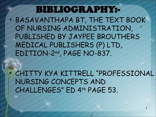 BIBLIOGRAPHY:-
• BASAVANTHAPA BT, THE TEXT BOOK
OF NURSING ADMINISTRATION,
PUBLISHED BY JAYPEE BROUTHERS
MEDICAL PUBLISHERS (P) LTD,
EDITION-2nd
, PAGE NO-837.
• CHITTY KYA KITTRELL “PROFESSIONAL
NURSING CONCEPTS AND
CHALLENGES” ED 4th
PAGE 53.
 