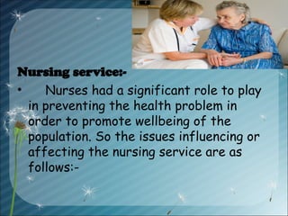 Nursing service:-
• Nurses had a significant role to play
in preventing the health problem in
order to promote wellbeing of the
population. So the issues influencing or
affecting the nursing service are as
follows:-
 