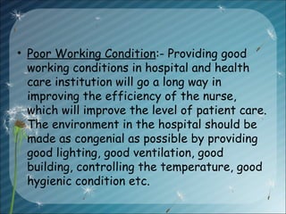 • Poor Working Condition:- Providing good
working conditions in hospital and health
care institution will go a long way in
improving the efficiency of the nurse,
which will improve the level of patient care.
The environment in the hospital should be
made as congenial as possible by providing
good lighting, good ventilation, good
building, controlling the temperature, good
hygienic condition etc.
 