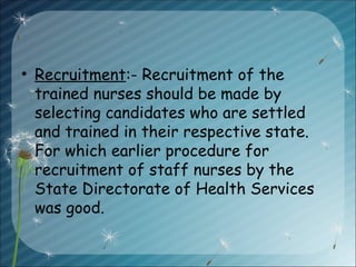 • Recruitment:- Recruitment of the
trained nurses should be made by
selecting candidates who are settled
and trained in their respective state.
For which earlier procedure for
recruitment of staff nurses by the
State Directorate of Health Services
was good.
 
