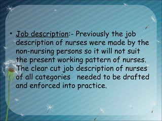 • Job description:- Previously the job
description of nurses were made by the
non-nursing persons so it will not suit
the present working pattern of nurses.
The clear cut job description of nurses
of all categories needed to be drafted
and enforced into practice.
 