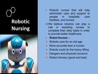 Robotic
Nursing
• Robotic nurses that will help
administer care and support to
people in hospitals, care
facilities, and homes.
We believe robotics can play a
role in assisting nurses to
complete their daily tasks in order
to provide better healthcare.
• Robot Nurses –
Robotic care for an old age
More accurate than a human
Robots could do the heavy lifting
Dangers and physical concerns
Robot intimacy (good and bad)
 