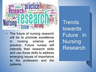 Trends
towards
Future in
Nursing
Research
• The future of nursing research
will be to promote excellence
in nursing science and
practice. Future nurses will
intensify their research skills
and use those skills to address
emerging issues of importance
to the profession and the
patients.
 