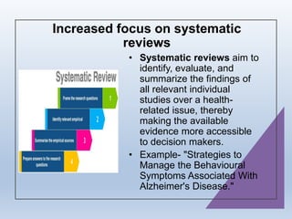 Increased focus on systematic
reviews
• Systematic reviews aim to
identify, evaluate, and
summarize the findings of
all relevant individual
studies over a health-
related issue, thereby
making the available
evidence more accessible
to decision makers.
• Example- "Strategies to
Manage the Behavioural
Symptoms Associated With
Alzheimer's Disease."
 