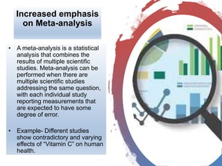 Increased emphasis
on Meta-analysis
• A meta-analysis is a statistical
analysis that combines the
results of multiple scientific
studies. Meta-analysis can be
performed when there are
multiple scientific studies
addressing the same question,
with each individual study
reporting measurements that
are expected to have some
degree of error.
• Example- Different studies
show contradictory and varying
effects of “Vitamin C” on human
health.
 