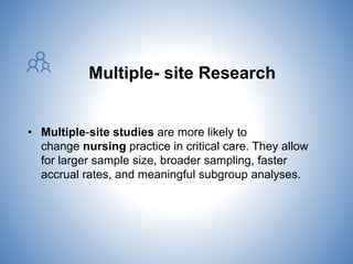 Multiple- site Research
• Multiple-site studies are more likely to
change nursing practice in critical care. They allow
for larger sample size, broader sampling, faster
accrual rates, and meaningful subgroup analyses.
 