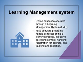 Learning Management system
• Online education operates
through a Learning
Management System (LMS).
• These software programs
handle all facets of the e-
learning process, including
delivering content, handling
registration for courses, and
tracking and reporting.
 