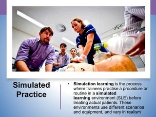 Simulated
Practice
• Simulation learning is the process
where trainees practise a procedure or
routine in a simulated
learning environment (SLE) before
treating actual patients. These
environments use different scenarios
and equipment, and vary in realism
 