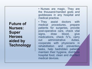Future of
Nurses:
Super
Heroes
aided by
Technology
• Nurses are magic. They are
the thousand-handed gods and
goddesses in any hospital and
medical practice.
• They assist doctors with
medical procedures, prepare
patients for surgeries, provide
post-operative care, check vital
signs, draw blood, give
medications, check IV’s, carry
out administrative duties,
cooperate with physicians in
rehabilitation and prevention
tasks, help bedridden patients
maintain their hygiene, distribute
hospital food, clean and disinfect
medical devices.
 