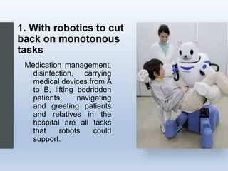 1. With robotics to cut
back on monotonous
tasks
Medication management,
disinfection, carrying
medical devices from A
to B, lifting bedridden
patients, navigating
and greeting patients
and relatives in the
hospital are all tasks
that robots could
support.
 