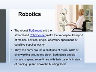 Robotics
• The robust TUG robot and the
streamlined RoboCourier make the in-hospital transport
of medical devices, drugs, laboratory specimens or
sensitive supplies easier.
• They can carry around a multitude of racks, carts or
bins working around the clock. Both could enable
nurses to spend more times with their patients instead
of running up and down the building floors.
 