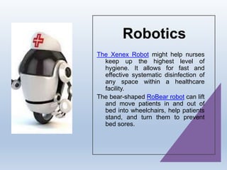 Robotics
The Xenex Robot might help nurses
keep up the highest level of
hygiene. It allows for fast and
effective systematic disinfection of
any space within a healthcare
facility.
The bear-shaped RoBear robot can lift
and move patients in and out of
bed into wheelchairs, help patients
stand, and turn them to prevent
bed sores.
 
