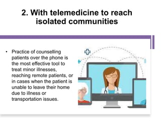 2. With telemedicine to reach
isolated communities
• Practice of counselling
patients over the phone is
the most effective tool to
treat minor illnesses,
reaching remote patients, or
in cases when the patient is
unable to leave their home
due to illness or
transportation issues.
 