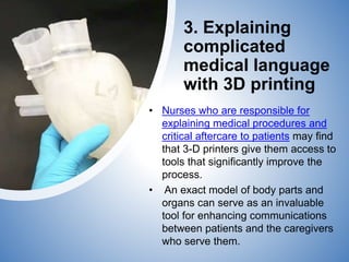 3. Explaining
complicated
medical language
with 3D printing
• Nurses who are responsible for
explaining medical procedures and
critical aftercare to patients may find
that 3-D printers give them access to
tools that significantly improve the
process.
• An exact model of body parts and
organs can serve as an invaluable
tool for enhancing communications
between patients and the caregivers
who serve them.
 
