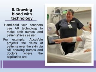 5. Drawing
blood with
technology
Hand-held vein scanners
use AR technology to
make both nurses’ and
patients’ lives easier.
For example, AccuVein
projects the veins of
patients over the skin via
AR showing nurses and
doctors where the
capillaries are.
 