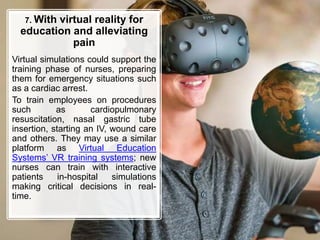 7. With virtual reality for
education and alleviating
pain
Virtual simulations could support the
training phase of nurses, preparing
them for emergency situations such
as a cardiac arrest.
To train employees on procedures
such as cardiopulmonary
resuscitation, nasal gastric tube
insertion, starting an IV, wound care
and others. They may use a similar
platform as Virtual Education
Systems’ VR training systems; new
nurses can train with interactive
patients in-hospital simulations
making critical decisions in real-
time.
 