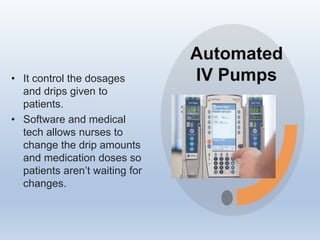 Automated
IV Pumps
• It control the dosages
and drips given to
patients.
• Software and medical
tech allows nurses to
change the drip amounts
and medication doses so
patients aren’t waiting for
changes.
 