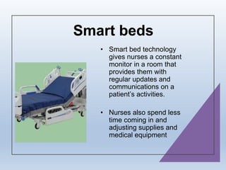 Smart beds
• Smart bed technology
gives nurses a constant
monitor in a room that
provides them with
regular updates and
communications on a
patient’s activities.
• Nurses also spend less
time coming in and
adjusting supplies and
medical equipment
 