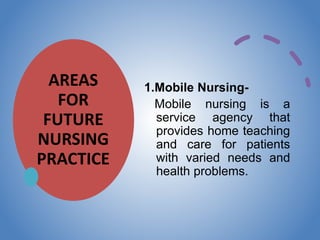 AREAS
FOR
FUTURE
NURSING
PRACTICE
1.Mobile Nursing-
Mobile nursing is a
service agency that
provides home teaching
and care for patients
with varied needs and
health problems.
 