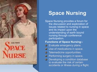 Space Nursing
Space Nursing provides a forum for
the discussion and exploration of
issues related to nursing in space
and its impact upon the
understanding of earth bound
nursing through conference
participation.
Functions of Space Nursing:-
Evaluate emergency plans.
Use of medications in space.
Telemedicine opportunities.
Performing surgery in space.
Developing a condition database
to evaluate the risk of certain
accidents or illness during a flight.
 