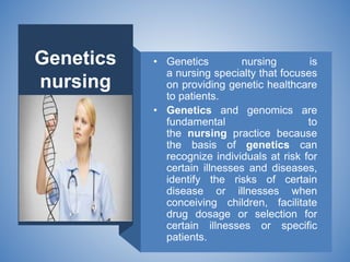 Genetics
nursing
• Genetics nursing is
a nursing specialty that focuses
on providing genetic healthcare
to patients.
• Genetics and genomics are
fundamental to
the nursing practice because
the basis of genetics can
recognize individuals at risk for
certain illnesses and diseases,
identify the risks of certain
disease or illnesses when
conceiving children, facilitate
drug dosage or selection for
certain illnesses or specific
patients.
 