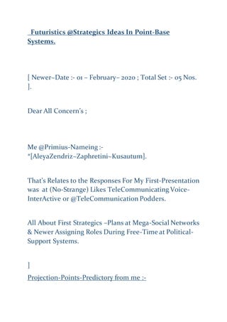 Futuristics @Strategics Ideas In Point-Base
Systems.
[ Newer~Date :- 01 – February– 2020 ; Total Set :- 05 Nos.
].
Dear All Concern’s ;
Me @Primius-Nameing :-
*[AleyaZendriz~Zaphretini~Kusautum].
That’s Relates to the Responses For My First-Presentation
was at (No-Strange) Likes TeleCommunicating Voice-
InterActive or @TeleCommunication Podders.
All About First Strategics –Plans at Mega-Social Networks
& Newer Assigning Roles During Free-Time at Political-
Support Systems.
]
Projection-Points-Predictory from me :-
 