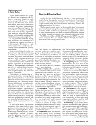 The Emergence of
A Digital Culture
                                                About the Millennium Matrix
   Digital media combine text, graph-
ics, sound, and data in such a way
                                                   Author M. Rex Miller has spent the last 25 years researching
that we experience things in a much
                                                social change through the lens of communications. Three of his
more integrated format—multi-
                                                passions—communications, religion, and business—powerfully
sensory, multimedia, and multi-
                                                shape his new book, Millennium Matrix: Reclaiming the Past, Re-
networked. As a result, boundaries
                                                framing the Future of the Church.
separating disciplines, organizations,
                                                   The book presents the matrix he developed to show how institu-
structures, and people begin to dis-
                                                tions transformed during the successive shifts in the main commu-
solve. We see convergences of things
                                                nications media. Miller focuses primarily on applying the matrix
that once were sharply separated.
                                                to the Christian church and offers rich insights into how religion
The message and the messenger
                                                has shifted through the centuries and is likely to shift in the future.
become a holographic reality capable
                                                   The Millennium Matrix (2004, 279 pages, cloth, $23.95) was pub-
of infinite change and complexity.
                                                lished by Jossey-Bass and may be ordered through the Futurist
   In a digital environment, things
                                                Bookshelf, www.wfs.org/bkshelf.htm.
that might take decades to surface
within natural systems can show up
within minutes. The threat of a ter-
rorist attack or an outbreak of a
deadly disease reverberates globally,
systemwide.                               and Time Warner Inc. all began as             life. The increasing speed of commu-
   As a result of digital media, our      separate businesses—a phone com-              nications accelerates business trans-
basis of knowing and understanding        pany, an Internet service provider,           actions, which accelerates produc-
is shifting to an interactive, global,    and a publisher; each was based on            tion and marketing, which accelerates
anytime, anywhere, multimedia ex-         different technologies (telephone             capital growth, which accelerates in-
perience with countless sources to        wire, cybertechnologies, printing             vestment, which accelerates further
explore and test. This experience is      press). But digital technologies pro-         the development of new technologies.
quite different from the intellectually   vided them all with a common plat-               4. Intangibility: In the new digital
passive experience of watching tele-      form, and they merged.                        environment, we have little or no
vision or the emotionally distant ex-       The new digital world is character-         connection to the original sources of
perience of reading. Consequently,        ized by seven qualities:                      information and things we buy, use,
our minds and bodies will undergo a         1. Interconnection: We used to live         or believe. We’re moving away from
rewiring to support this different        in a “domino world,” in which one             a world we can touch and hold to a
sensory experience.                       change logically caused the next.             world that operates on intangibles
   Convergence is perhaps the key         N o w w e h a ve e n t e re d a c h a i n -   like information and reputation.
characteristic of the coming Digital      reaction world of exponential shifts.         Arthur Andersen, the accounting
Era. Convergence is an inherent           Interconnection means that our                firm, offered some tangible services
property of our digital medium of         problems and opportunities are inti-          such as accounting, but it also of-
information and communications,           mately linked. Emerging networks—             fered intangibles, such as its credibil-
because all its many forms (text, im-     virtual communities based on com-             ity and reputation. When its client
age, data, sound) can exist on a          mon interests—have begun to level             Enron imploded in scandal, Ander-
single medium, such as a disc, and        our hierarchical organizations.               sen’s reputation went up in smoke.
reproduced through a common digi-           2. Complexity: Complex systems                 5. Convergence: Print, graphics,
tal language of bits and bytes. Digi-     behave in complex ways. Simply                sound, and data can all reside in a
tal data makes no distinction             changing a line of computer code              digital medium, such as a CD or
between Romeo and Juliet and that         can cause ripple effects that move            DVD, in the form of bits and bytes of
snapshot of your child on a pony,         through the systems in many differ-           zeros and ones. In digital media, the
between geological calculations and       ent ways. Faced with such complex-            past boundaries of knowledge and
the sound of a Bach cantata. They         ity, old analytical tools cannot              organizations blur, crumble, and
are all merely sequences of zeros and     anticipate the potential conse-               eventually integrate in new ways.
ones.                                     quences of actions. A single word                6. Immediacy: Digital media shrink
   In the digital world, the bound-       from Federal Reserve Board Chair-             the time allowed between question
aries that once separated physics,        man Alan Greenspan may cause fi-              and answer, request and fulfillment.
poetry, metaphysics, and other disci-     nancial markets to collapse and even          We are now expected to respond to
plines are beginning to blur. Nano-       governments to fall.                          the world with a speed similar to
technology is emerging as a world-          3. Acceleration: Each new technol-          that required of fighter pilots in com-
transforming science, bringing            ogy and concept leads to faster               bat. An F-16 pilot must master a dif-
together physics, chemistry, and          change, so that change compounds              ferent set of rules for decision mak-
biology. AT&T Broadband, AOL,             and accelerates the pace of human                                 continued on page 36

                                                                         THE FUTURIST        May-June 2005   www.wfs.org     33
 
