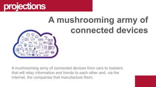A mushrooming army of connected devices from cars to toasters
that will relay information and trends to each other and, via the
Internet, the companies that manufacture them.
projections
A mushrooming army of
connected devices
 