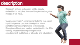 Research on how technology will be deeply
embedded in people’s lives and the positive/negative
impacts it will have.
“Augmented reality” enhancements to the real-world
input that people perceive through the use of
portable/wearable/implantable technologies.
Disruption of business models established in the 20th
century (most notably impacting finance,
entertainment, publishers of all sorts, and education).
description
 