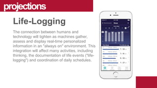 The connection between humans and
technology will tighten as machines gather,
assess and display real-time personalized
information in an "always on" environment. This
integration will affect many activities, including
thinking, the documentation of life events ("life-
logging") and coordination of daily schedules.
projections
Life-Logging
 