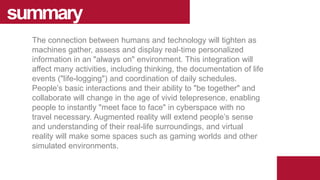 The connection between humans and technology will tighten as
machines gather, assess and display real-time personalized
information in an "always on" environment. This integration will
affect many activities, including thinking, the documentation of life
events ("life-logging") and coordination of daily schedules.
People’s basic interactions and their ability to "be together" and
collaborate will change in the age of vivid telepresence, enabling
people to instantly "meet face to face" in cyberspace with no
travel necessary. Augmented reality will extend people’s sense
and understanding of their real-life surroundings, and virtual
reality will make some spaces such as gaming worlds and other
simulated environments.
summary
 