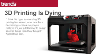 “I think the hype surrounding 3D
printing has waned — or is at least
decreasing — because people
realized it’s just a lot harder to design
specific things than they thought,”
Applestone said.
trends
3D Printing Is Dying
 