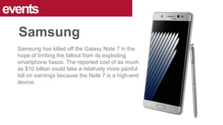 Samsung has killed off the Galaxy Note 7 in the
hope of limiting the fallout from its exploding
smartphone fiasco. The reported cost of as much
as $10 billion could take a relatively more painful
toll on earnings because the Note 7 is a high-end
device.
events
Samsung
 