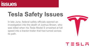 In late June, federal safety officials opened an
investigation into the death of Joshua Brown, who
was killed when his Tesla Model S smashed at full
speed into a tractor-trailer that had turned across
its path.
issues
Tesla Safety Issues
 