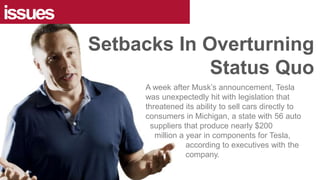 issues
Setbacks In Overturning
Status Quo
A week after Musk’s announcement, Tesla
was unexpectedly hit with legislation that
threatened its ability to sell cars directly to
consumers in Michigan, a state with 56 auto
suppliers that produce nearly $200
million a year in components for Tesla,
according to executives with the
company.
 
