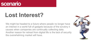 We might be headed to a future where people no longer have
an interest in a world full of gadgets because of the scrutiny it
causes when companies are continually collecting data.
Another reason for retreat from digital life is the lack of security
the overwhelming market will have.
scenario
Lost Interest?
 