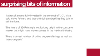 Microsoft seems fully invested in the concept of “3D”. It’s a
bold move forward and they are doing everything they can to
sell the idea.
The future of 3D Printing is not looking bright in the consumer
market but might have more success in the medical industry.
There is a vast number of online degree offerings as well as
“nano-degrees”
surprisingbitsofinformation
 