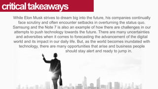 criticaltakeaways
While Elon Musk strives to dream big into the future, his companies continually
face scrutiny and often encounter setbacks in overturning the status quo.
Samsung and the Note 7 is also an example of how there are challenges in our
attempts to push technology towards the future. There are many uncertainties
and adversities when it comes to forecasting the advancement of the digital
world and its impact in our daily life. But, as the world becomes inundated with
technology, there are many opportunities that arise and business people
should stay alert and ready to jump in.
 