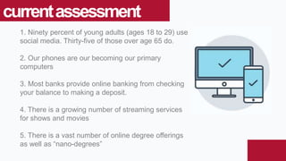 1. Ninety percent of young adults (ages 18 to 29) use
social media. Thirty-five of those over age 65 do.
2. Our phones are our becoming our primary
computers
3. Most banks provide online banking from checking
your balance to making a deposit.
4. There is a growing number of streaming services
for shows and movies
5. There is a vast number of online degree offerings
as well as “nano-degrees”
currentassessment
 