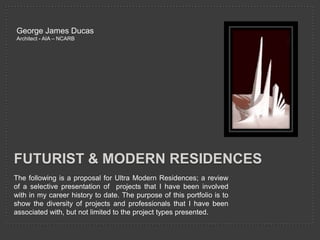 George James Ducas
Architect - AIA – NCARB




FUTURIST & MODERN RESIDENCES
The following is a proposal for Ultra Modern Residences; a review
of a selective presentation of projects that I have been involved
with in my career history to date. The purpose of this portfolio is to
show the diversity of projects and professionals that I have been
associated with, but not limited to the project types presented.
 