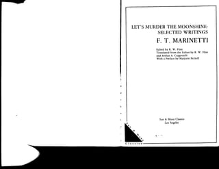 LET'SMTJRDERTHE MOONSHINE:
         SELECTEDTRITINGS
        F. T. MARINETTI
        Edited by R. W. Flint
        Translated from the Italian by R. W. Flint
        and Arthur A. Coppotelli
        With a Preface by Marforie Perloff




          Sun & Moon Classics
              Los Angeles
 