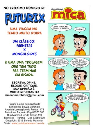 NO PRÓXIMO NÚMERO de
UMA VIAGEM NO
TEMPO MUITO DOIDA
UM CLÁSSICO:
PERNETAS
X
MONGOLóIDES
E UMA UMA TROLAGEM
QUE TEM TUDO
PRA TERMINAR
EM RISADA.
ESCREVA, OPINE,
ELOGIE, CRITIQUE.
SUA OPINIÃO É
MUITO IMPORTANTE!
simeaomarchiori@gmail.com
Futurix é uma publicação de
Simeão de Souza Marchiori
Avenida Leovegildo de Freitas, 178
Antonina - Paraná - Cep 83370.000
Rua Marcos Luiz de Bonna,119
Morretes – Paraná – Cep 83350.000
Copyright: 2013 Simeão Marchiori
Visite: www.portaldodesenho.com.br
 