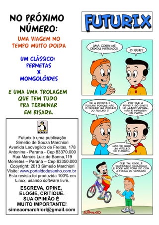 NO PRÓXIMO
NÚMERO:
UMA VIAGEM NO
TEMPO MUITO DOIDA
UM CLÁSSICO:
PERNETAS
X
MONGOLóIDES
E UMA UMA TROLAGEM
QUE TEM TUDO
PRA TERMINAR
EM RISADA.

Futurix é uma publicação
Simeão de Souza Marchiori
Avenida Leovegildo de Freitas, 178
Antonina - Paraná - Cep 83370.000
Rua Marcos Luiz de Bonna,119
Morretes – Paraná – Cep 83350.000
Copyright: 2013 Simeão Marchiori
Visite: www.portaldodesenho.com.br
Esta revista foi produzida 100% em
Linux, usando software livre.

ESCREVA, OPINE,
ELOGIE, CRITIQUE.
SUA OPINIÃO É
MUITO IMPORTANTE!
simeaomarchiori@gmail.com

 