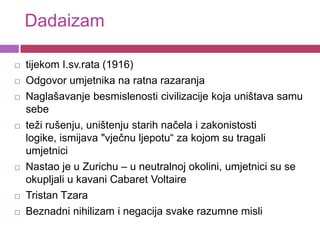 Dadaizam

   tijekom I.sv.rata (1916)
   Odgovor umjetnika na ratna razaranja
   Naglašavanje besmislenosti civilizacije koja uništava samu
    sebe
   teži rušenju, uništenju starih načela i zakonistosti
    logike, ismijava "vječnu ljepotu“ za kojom su tragali
    umjetnici
   Nastao je u Zurichu – u neutralnoj okolini, umjetnici su se
    okupljali u kavani Cabaret Voltaire
   Tristan Tzara
   Beznadni nihilizam i negacija svake razumne misli
 