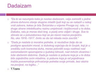 Dadaizam

   "Da bi se razumjelo kako je nastao dadaizam, valja zamisliti s jedne
    strane duhovno stanje skupine mladih ljudi koji su se nalazili u nekoj
    vrsti zatvora, kakav je bila Švicarska u vrijeme Prvoga svj. rata, i s
    druge strane intelektualnu razinu umjetnosti i književnosti u to doba.
    Dakako, ratu je morao doći kraj, a poslij smo vidjeli i druge. Sve to
    zbivalo se u poluzaboravu koji se po navici naziva poviješću.
    No, oko 1916.-1917. činilo se da rat nikada neće završiti.“
   "Dada je nastala iz moralne potrebe, iz neutažive želje da se
    postigne apsolutni moral, iz dubokog osjećaja da bi čovjek, koji je u
    središtu svih tvorevina duha, morao potvrditi svoju nadmoć nad
    osiromašenim spoznajama o ljudskoj bitnosti, nad mrtvim stvarima i
    loše stečenim dobrima. Dada je nastala iz pobune koja je u to doba
    bila zajednička svim mladima, iz pobune koja je od pojedinaca
    tražila posvemašnje prihvaćanje potreba svoje prirode, bez obzira
    na povijest, na logiku...“
   T.Tzara
 