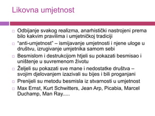 Likovna umjetnost

   Odbijanje svakog realizma, anarhistički nastrojeni prema
    bilo kakvim pravilima i umjetničkoj tradiciji
   “anti-umjetnost” – ismijavanje umjetnosti i njene uloge u
    društvu, izrugivanje umjetnika samom sebi
   Besmislom i destrukcijom htjeli su pokazati besmisao i
    uništenje u suvremenom životu
   Željeli su pokazati sve mane i nedostatke društva –
    svojim djelovanjem izazivali su bijes i bili proganjani
   Prenijeli su metodu besmisla iz stvarnosti u umjetnost
   Max Ernst, Kurt Schwitters, Jean Arp, Picabia, Marcel
    Duchamp, Man Ray.....
 
