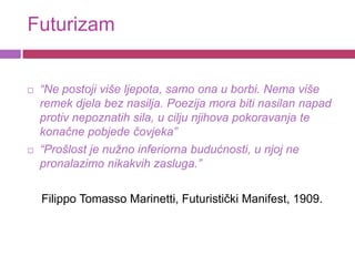 Futurizam


   “Ne postoji više ljepota, samo ona u borbi. Nema više
    remek djela bez nasilja. Poezija mora biti nasilan napad
    protiv nepoznatih sila, u cilju njihova pokoravanja te
    konačne pobjede čovjeka”
   “Prošlost je nužno inferiorna budućnosti, u njoj ne
    pronalazimo nikakvih zasluga.”

    Filippo Tomasso Marinetti, Futuristički Manifest, 1909.
 