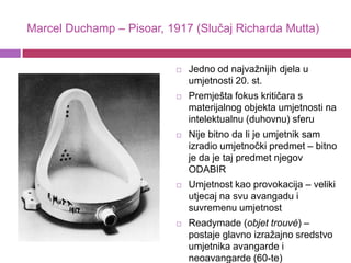 Marcel Duchamp – Pisoar, 1917 (Slučaj Richarda Mutta)


                              Jedno od najvažnijih djela u
                               umjetnosti 20. st.
                              Premješta fokus kritičara s
                               materijalnog objekta umjetnosti na
                               intelektualnu (duhovnu) sferu
                              Nije bitno da li je umjetnik sam
                               izradio umjetnočki predmet – bitno
                               je da je taj predmet njegov
                               ODABIR
                              Umjetnost kao provokacija – veliki
                               utjecaj na svu avangadu i
                               suvremenu umjetnost
                              Readymade (objet trouvé) –
                               postaje glavno izražajno sredstvo
                               umjetnika avangarde i
                               neoavangarde (60-te)
 
