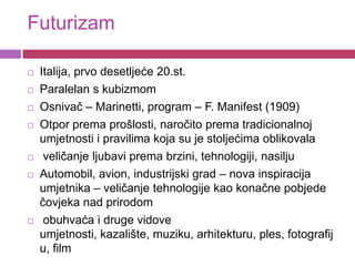Futurizam

   Italija, prvo desetljeće 20.st.
   Paralelan s kubizmom
   Osnivač – Marinetti, program – F. Manifest (1909)
   Otpor prema prošlosti, naročito prema tradicionalnoj
    umjetnosti i pravilima koja su je stoljećima oblikovala
    veličanje ljubavi prema brzini, tehnologiji, nasilju
   Automobil, avion, industrijski grad – nova inspiracija
    umjetnika – veličanje tehnologije kao konačne pobjede
    čovjeka nad prirodom
    obuhvaća i druge vidove
    umjetnosti, kazalište, muziku, arhitekturu, ples, fotografij
    u, film
 